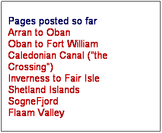 Text Box: Pages posted so far
Arran to Oban
Oban to Fort William
Caledonian Canal ("the Crossing")
Inverness to Fair Isle
Shetland Islands
SogneFjord
Flaam Valley
